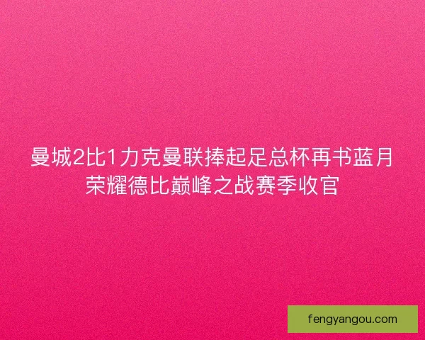 曼城2比1力克曼联捧起足总杯再书蓝月荣耀德比巅峰之战赛季收官