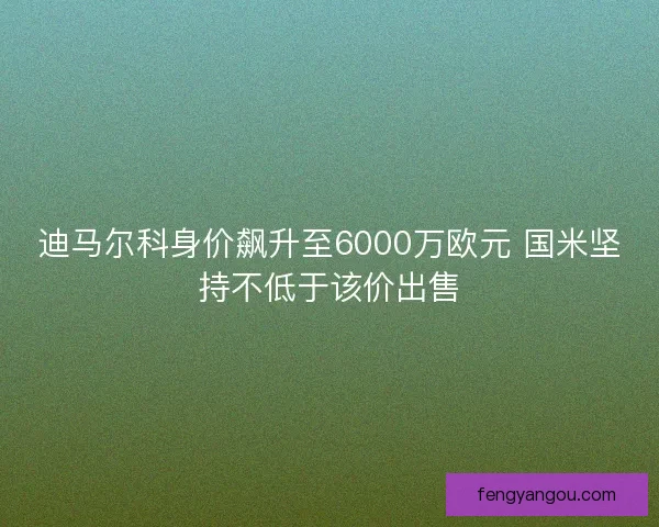 迪马尔科身价飙升至6000万欧元 国米坚持不低于该价出售