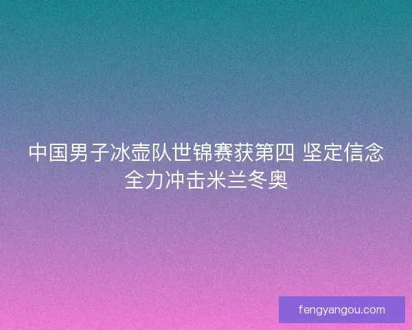 中国男子冰壶队世锦赛获第四 坚定信念全力冲击米兰冬奥