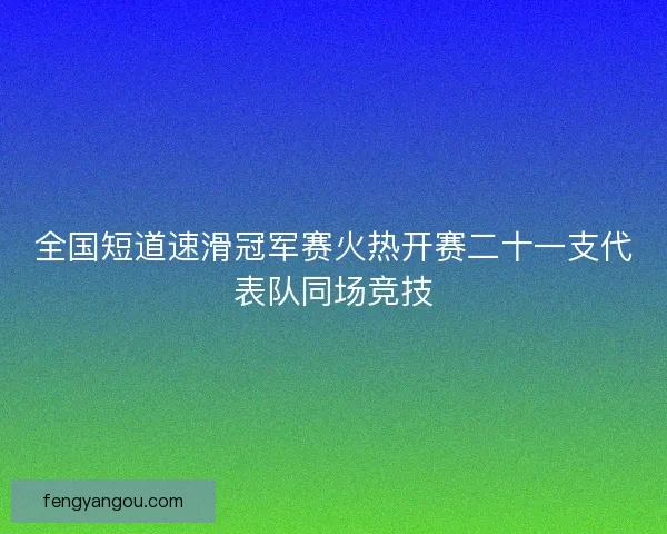 全国短道速滑冠军赛火热开赛二十一支代表队同场竞技
